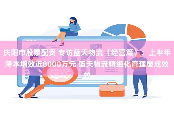 庆阳市股票配资 专访蓝天物流（经营篇）：上半年降本增效近8000万元 蓝天物流精细化管理显成效