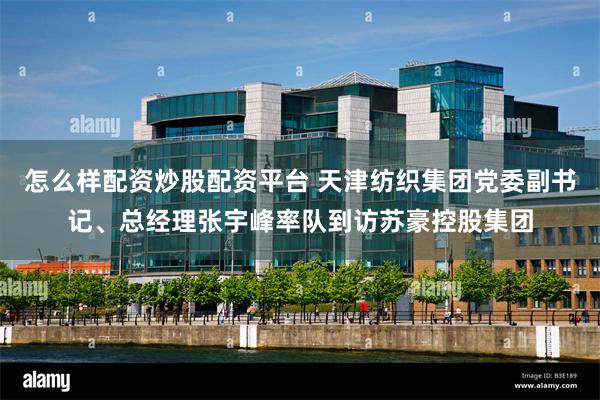 怎么样配资炒股配资平台 天津纺织集团党委副书记、总经理张宇峰率队到访苏豪控股集团