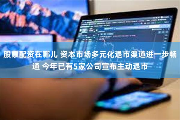 股票配资在哪儿 资本市场多元化退市渠道进一步畅通 今年已有5家公司宣布主动退市