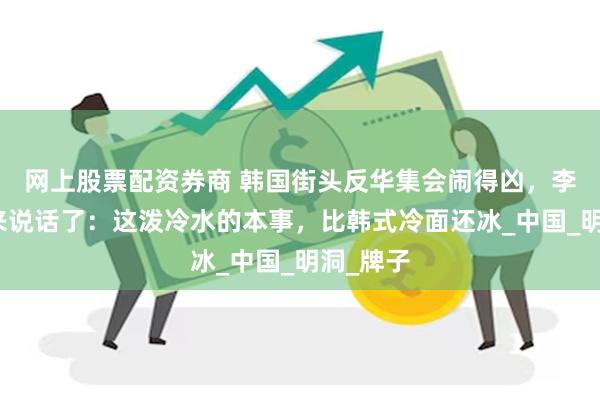 网上股票配资券商 韩国街头反华集会闹得凶，李在明出来说话了：这泼冷水的本事，比韩式冷面还冰_中国_明洞_牌子