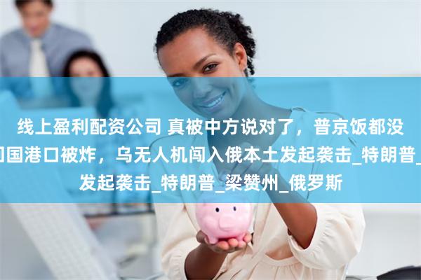 线上盈利配资公司 真被中方说对了，普京饭都没吃就走了，刚回国港口被炸，乌无人机闯入俄本土发起袭击_特朗普_梁赞州_俄罗斯