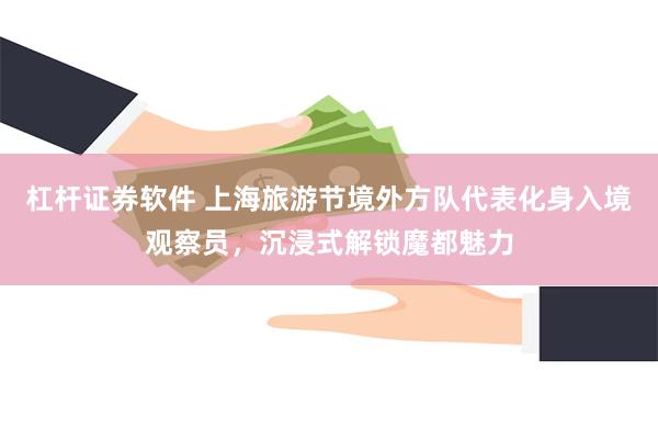 杠杆证券软件 上海旅游节境外方队代表化身入境观察员，沉浸式解锁魔都魅力