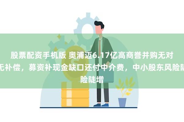 股票配资手机版 奥浦迈6.17亿高商誉并购无对赌无补偿,募资补现金缺口还付中介费,中小股东风险陡增