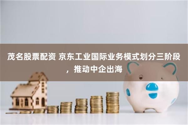 茂名股票配资 京东工业国际业务模式划分三阶段，推动中企出海